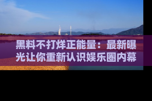 黑料不打烊正能量：最新曝光让你重新认识娱乐圈内幕！