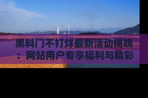 黑料门不打烊最新活动揭晓：网站用户专享福利与精彩内容抢先看