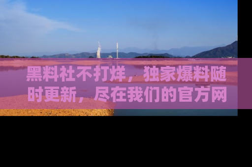 黑料社不打烊，独家爆料随时更新，尽在我们的官方网站网址！