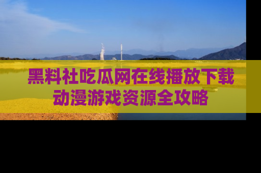 黑料社吃瓜网在线播放下载动漫游戏资源全攻略