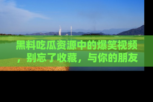 黑料吃瓜资源中的爆笑视频，别忘了收藏，与你的朋友一起分享乐趣！