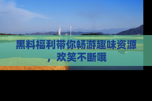 黑料福利带你畅游趣味资源，欢笑不断哦