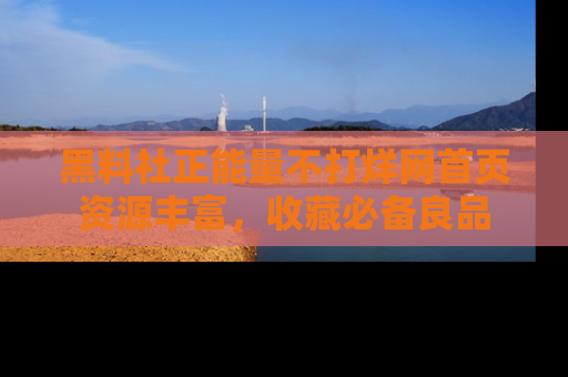 黑料社正能量不打烊网首页资源丰富，收藏必备良品