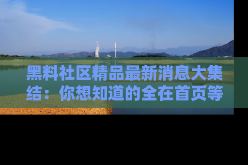 黑料社区精品最新消息大集结：你想知道的全在首页等你探索！