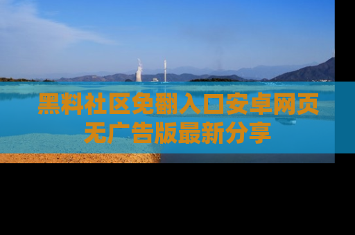黑料社区免翻入口安卓网页无广告版最新分享