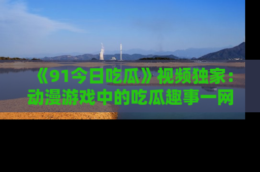 《91今日吃瓜》视频独家:动漫游戏中的吃瓜趣事一网打尽!