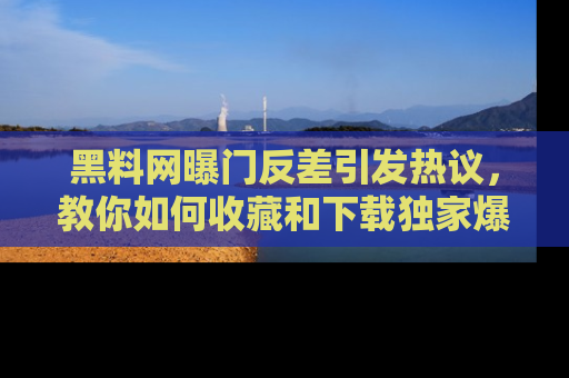 黑料网曝门反差引发热议，教你如何收藏和下载独家爆料