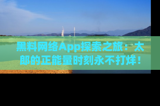 黑料网络App探索之旅：太郎的正能量时刻永不打烊！