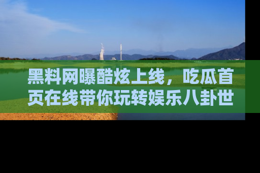 黑料网曝酷炫上线，吃瓜首页在线带你玩转娱乐八卦世界