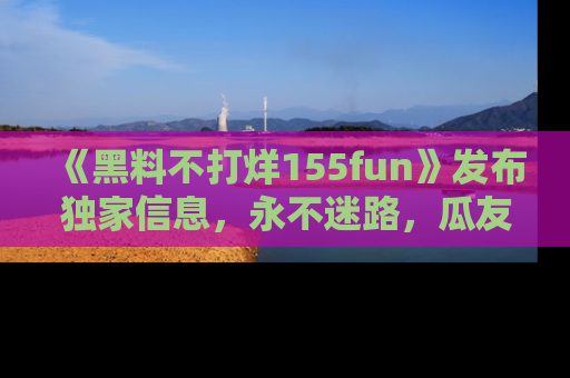 《黑料不打烊155fun》发布独家信息,永不迷路,瓜友们的最佳选择!