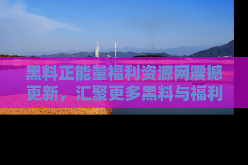 黑料正能量福利资源网震撼更新，汇聚更多黑料与福利！