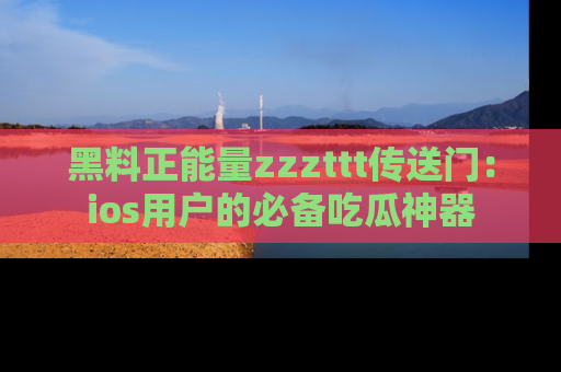 黑料正能量zzzttt传送门：ios用户的必备吃瓜神器
