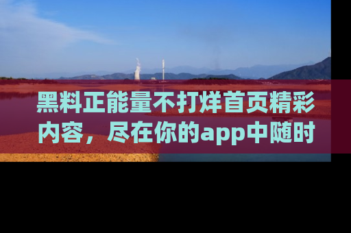 黑料正能量不打烊首页精彩内容，尽在你的app中随时观看