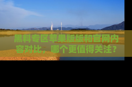 黑料专区苹果版版和官网内容对比，哪个更值得关注？
