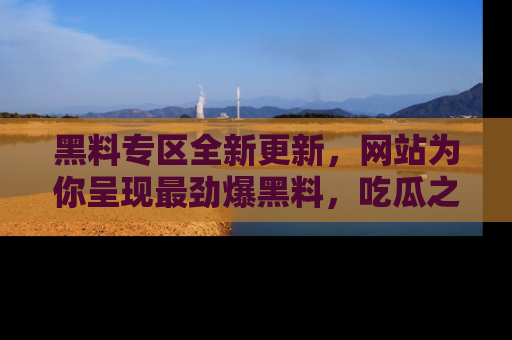 黑料专区全新更新，网站为你呈现最劲爆黑料，吃瓜之旅从这里开始！