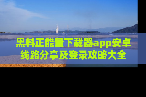 黑料正能量下载器app安卓线路分享及登录攻略大全