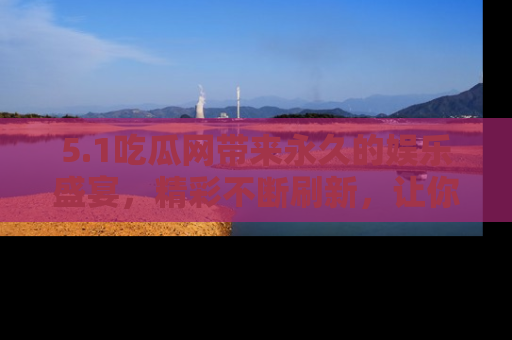 5.1吃瓜网带来永久的娱乐盛宴,精彩不断刷新,让你乐在其中