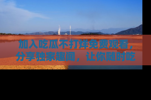 加入吃瓜不打烊免费观看，分享独家趣闻，让你随时吃瓜不停！