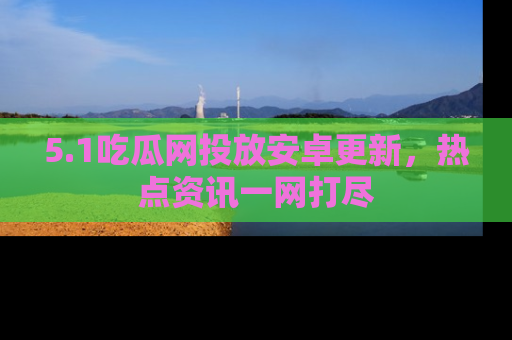 5.1吃瓜网投放安卓更新,热点资讯一网打尽