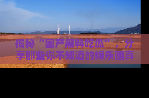 揭秘“国产黑料吃瓜”，分享那些你不知道的娱乐圈真实内幕！