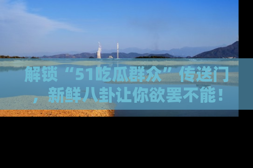 解锁“51吃瓜群众”传送门，新鲜八卦让你欲罢不能！