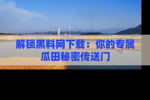 解锁黑料网下载：你的专属瓜田秘密传送门