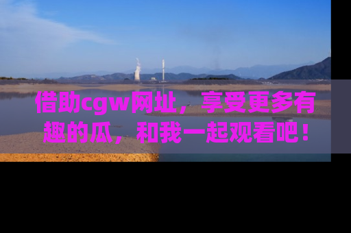 借助cgw网址，享受更多有趣的瓜，和我一起观看吧！