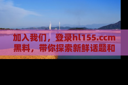 加入我们，登录hl155.ccm黑料，带你探索新鲜话题和黑料趣事！