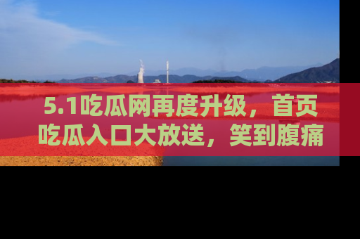 5.1吃瓜网再度升级,首页吃瓜入口大放送,笑到腹痛的秘密等你来!