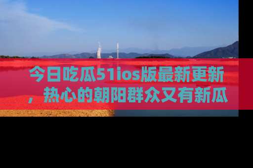 今日吃瓜51ios版最新更新，热心的朝阳群众又有新瓜要分享啦！