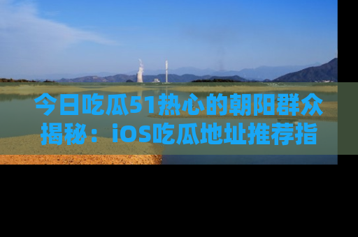 今日吃瓜51热心的朝阳群众揭秘：iOS吃瓜地址推荐指南！