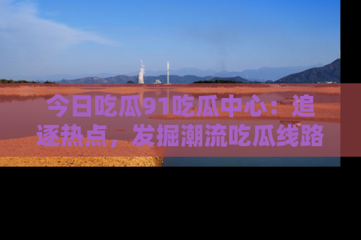 今日吃瓜91吃瓜中心：追逐热点，发掘潮流吃瓜线路！