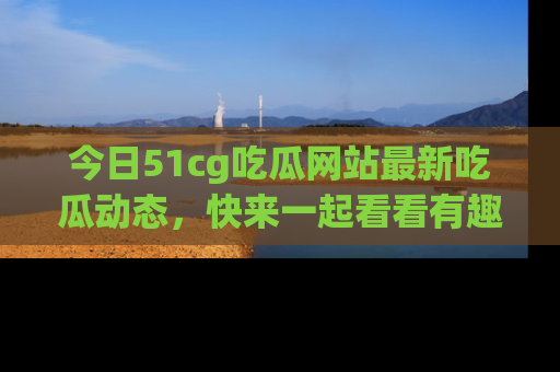 今日51cg吃瓜网站最新吃瓜动态，快来一起看看有趣的事情！