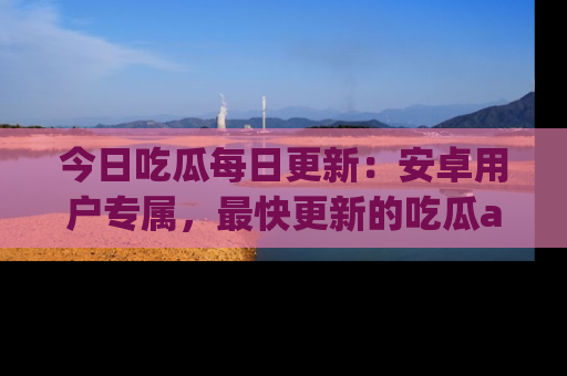 今日吃瓜每日更新：安卓用户专属，最快更新的吃瓜app值得拥有。