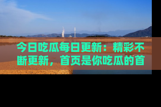 今日吃瓜每日更新：精彩不断更新，首页是你吃瓜的首选！