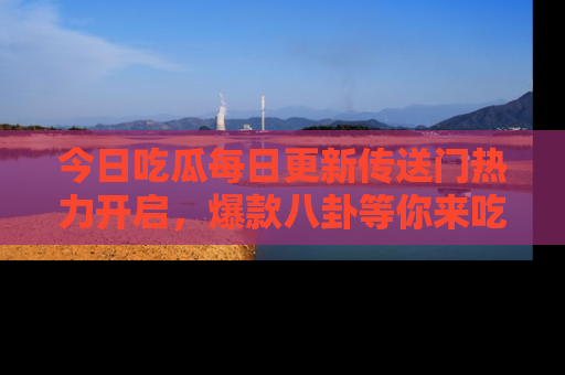 今日吃瓜每日更新传送门热力开启，爆款八卦等你来吃瓜