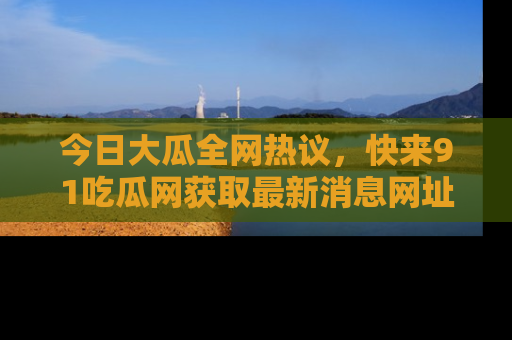 今日大瓜全网热议，快来91吃瓜网获取最新消息网址