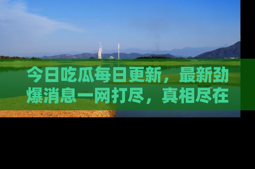 今日吃瓜每日更新，最新劲爆消息一网打尽，真相尽在其中！