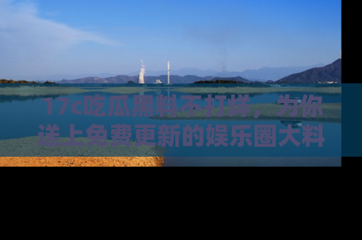 17c吃瓜黑料不打烊,为你送上免费更新的娱乐圈大料!
