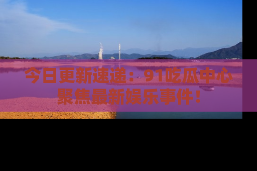 今日更新速递：91吃瓜中心聚焦最新娱乐事件！