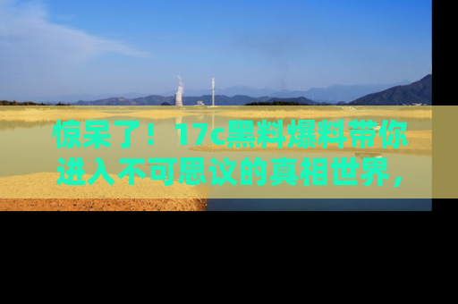 惊呆了！17c黑料爆料带你进入不可思议的真相世界，赶快看链接！