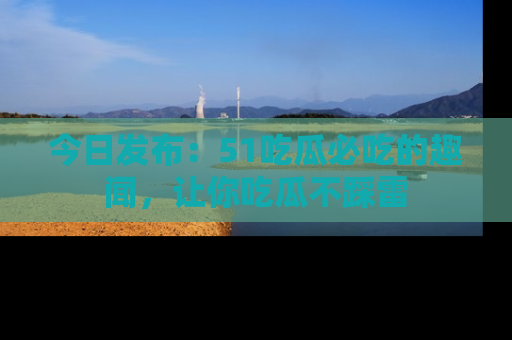 今日发布：51吃瓜必吃的趣闻，让你吃瓜不踩雷