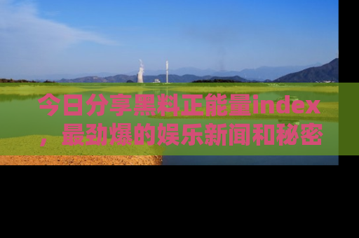 今日分享黑料正能量index，最劲爆的娱乐新闻和秘密等你来发现！