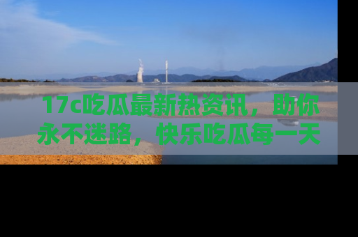 17c吃瓜最新热资讯,助你永不迷路,快乐吃瓜每一天!