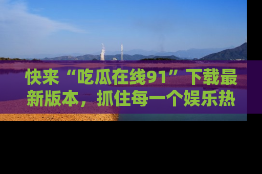 快来“吃瓜在线91”下载最新版本，抓住每一个娱乐热点的精彩瞬间！