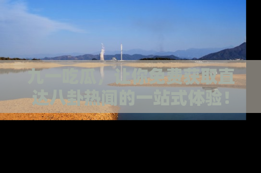 九一吃瓜，让你免费获取直达八卦热闻的一站式体验！