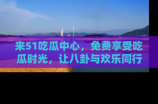 来51吃瓜中心，免费享受吃瓜时光，让八卦与欢乐同行！