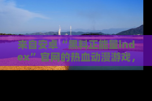 来自安卓“黑料正能量index”官网的热血动漫游戏，聚焦黑料与正能量的精彩时刻