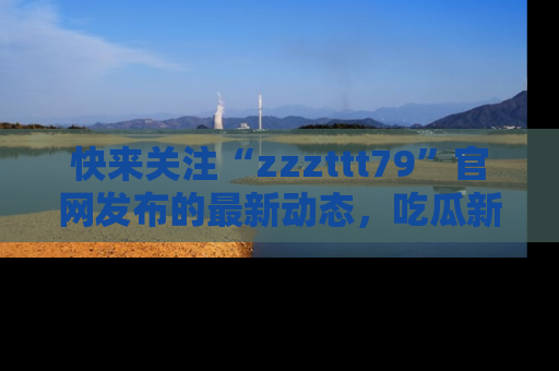 快来关注“zzzttt79”官网发布的最新动态，吃瓜新闻一手掌握，精彩不停！