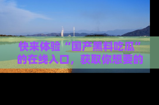 快来体验“国产黑料吃瓜”的在线入口，获取你想要的所有独家黑料！